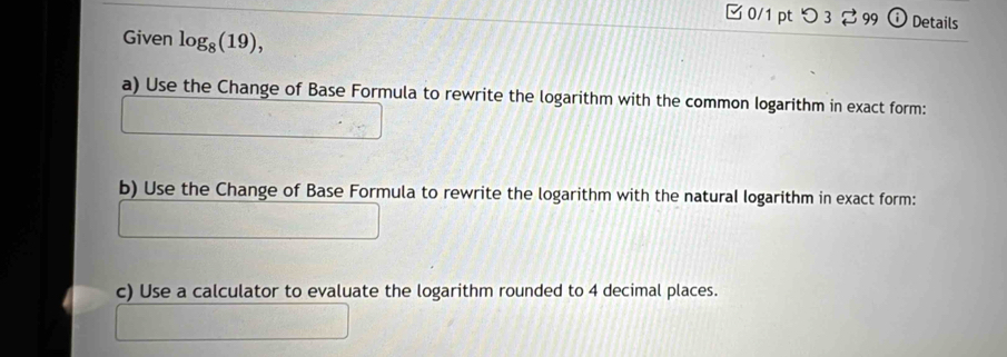 □ 0/1 pt つ 3 99 a Details 
Given log _8(19), 
a) Use the Change of Base Formula to rewrite the logarithm with the common logarithm in exact form: 
b) Use the Change of Base Formula to rewrite the logarithm with the natural logarithm in exact form: 
c) Use a calculator to evaluate the logarithm rounded to 4 decimal places.