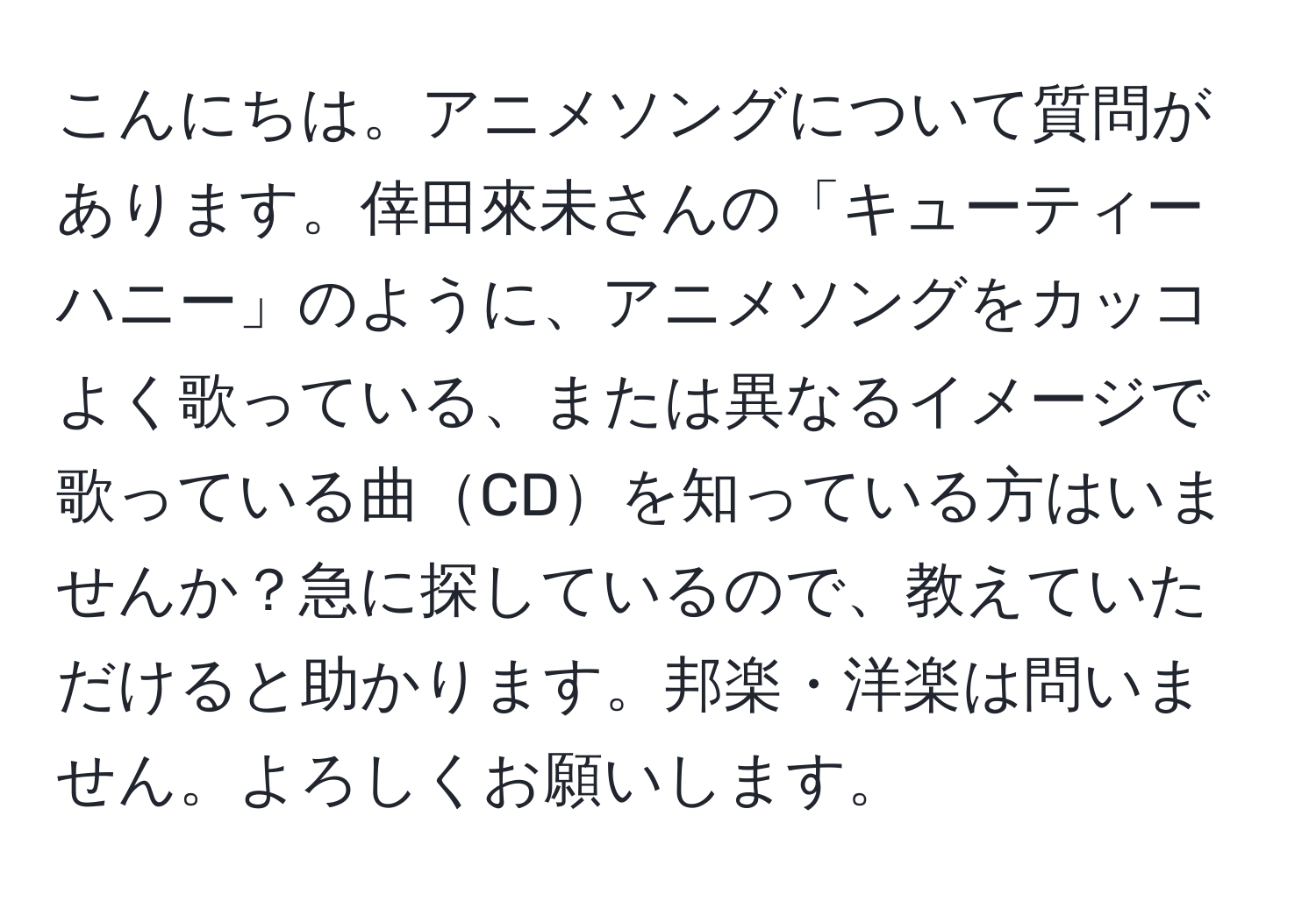 こんにちは。アニメソングについて質問があります。倖田來未さんの「キューティーハニー」のように、アニメソングをカッコよく歌っている、または異なるイメージで歌っている曲CDを知っている方はいませんか？急に探しているので、教えていただけると助かります。邦楽・洋楽は問いません。よろしくお願いします。