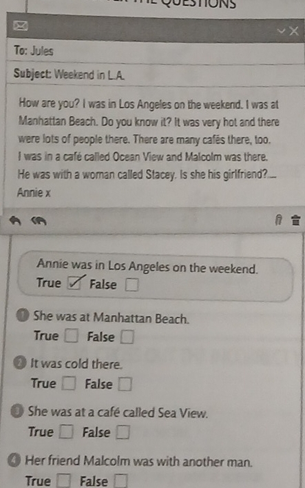 ESTONS 
To: Jules 
Subject: Weekend in L.A. 
How are you? I was in Los Angeles on the weekend. I was at 
Manhattan Beach. Do you know it? It was very hot and there 
were lots of people there. There are many cafes there, too. 
I was in a café called Ocean View and Malcolm was there. 
He was with a woman called Stacey. Is she his girlfriend? 
Annie x 
Annie was in Los Angeles on the weekend. 
True False □ 
D She was at Manhattan Beach. 
True □ False □ 
It was cold there 
True □ False □ 
3 She was at a café called Sea View. 
True □ False □ 
Her friend Malcolm was with another man. 
True □ False □