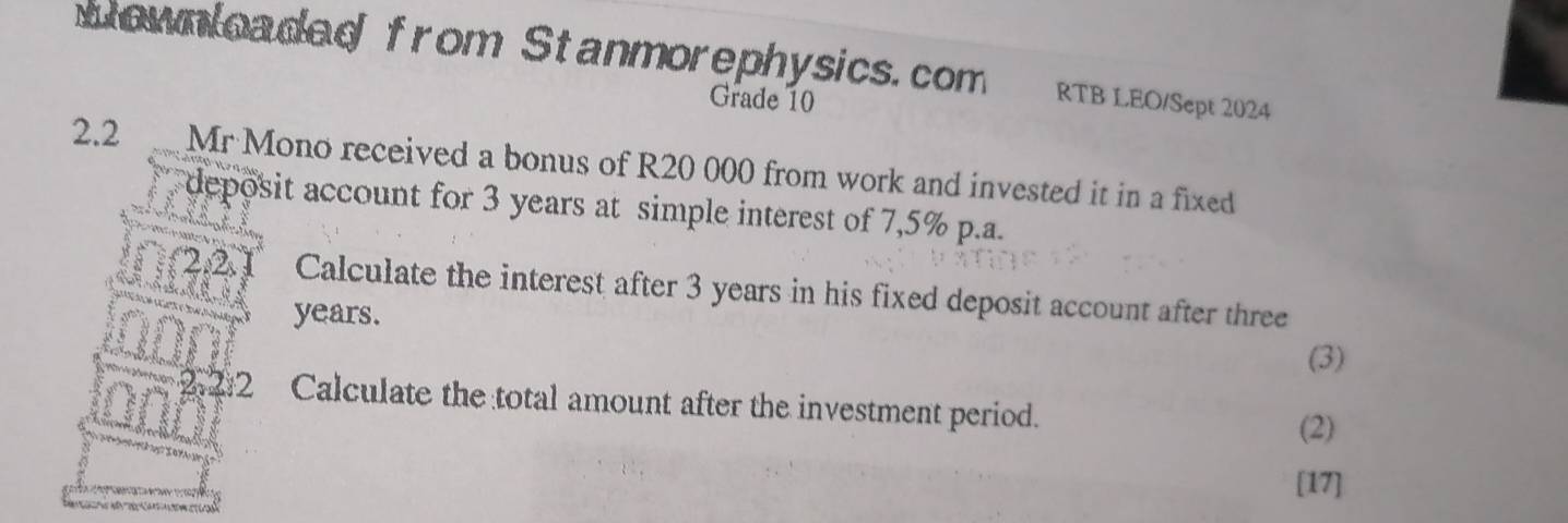 Nownloaded from Stanmorephysics.com RTB LEO/Sept 2024 
Grade 10 
2.2 Mr Mono received a bonus of R20 000 from work and invested it in a fixed 
deposit account for 3 years at simple interest of 7,5% p.a. 
Calculate the interest after 3 years in his fixed deposit account after three
years. 
(3) 
2 Calculate the total amount after the investment period. (2) 
[17]