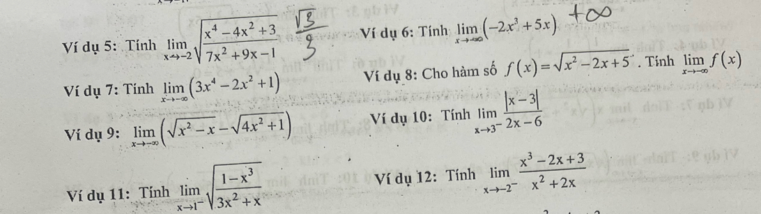 Ví dụ 5: Tính limlimits _xto -2sqrt(frac x^4-4x^2+3)7x^2+9x-1 Ví dụ 6: Tính limlimits _xto ∈fty (-2x^3+5x)
Ví dụ 7: Tính limlimits _xto -∈fty (3x^4-2x^2+1) Ví dụ 8: Cho hàm số f(x)=sqrt(x^2-2x+5). Tính limlimits _xto -∈fty f(x)
Ví dụ 9: limlimits _xto -∈fty (sqrt(x^2-x)-sqrt(4x^2+1)) Ví dụ 10: Tính limlimits _xto 3^- (|x-3|)/2x-6 
Ví dụ 11: Tính limlimits _xto 1^-sqrt(frac 1-x^3)3x^2+x Ví dụ 12: Tính limlimits _xto -2^- (x^3-2x+3)/x^2+2x 