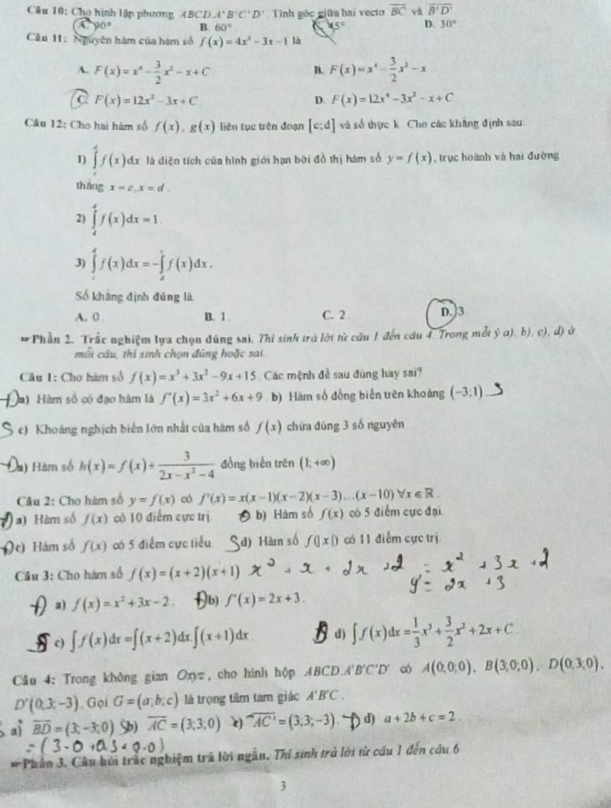 Cầu 10: Chợ hình lập phương ABCD A'B'C'D' Tinh góc giữa hai vecto overline BC yà overline B'D'
-90°
B. 60° 15° D. 30°
Cân 11:Nguyên hàm của hàm số f(x)=4x^2-3x-1 là
A. F(x)=x^2- 3/2 x^2-x+C F(x)=x^x- 3/2 x^2-x
B.
a F(x)=12x^2-3x+C
D. F(x)=12x^4-3x^2-x+C
Câu 12: Chọ hai hàm số f(x),g(x) liên tục trên đoạn [c:d] và số thực k. Cho các khẳng định sau:
1) ∈tlimits _c^(df(x)dx là diện tích của hình giới hạn bởi đồ thị hàm số y=f(x) , trục hoành và hai đường
thǎng x=c,x=d.
2) ∈tlimits _4^4f(x)dx=1
3) ∈tlimits _c^df(x)dx=-∈tlimits _d^cf(x)dx.
Số khàng định đúng là
A. 0 B、 1 C. 2 . D.)3
#Phần 2. Trắc nghiệm lựa chọn đúng sai. Thi sinh trà lời từ câu 1 đến cầu 4. Trong mỗi ý a), b), c), d) ở
mỗi cầu, thí sinh chọn đủng hoặc sai.
Câu I: Chơ hàm số f(x)=x^3)+3x^2-9x+15 Các mệnh đề sau đúng hay sai?
Ha)  Hàm số có đạo hàm là f'(x)=3x^2+6x+9 b) Hàm số đồng biển trên khoảng (-3:1)
c) Khoảng nghịch biến lớn nhất của hám số f(x) chứa đúng 3 số nguyên
à) Hàm số h(x)=f(x)+ 3/2x-x^2-4  đồng biến trên (1;+∈fty )
Cầu 2: Cho hàm số y=f(x) có f'(x)=x(x-1)(x-2)(x-3)...(x-10)forall x∈ R.
) Hàm số f(x) có 10 điểm cực trị b) Hàm số f(x) có 5 điểm cực đại
Je) Hàm số f(x) có 5 điểm cực tiểu d) Hàm số f(|x|) có 11 điểm cực trị
Câu 3: Cho hàm số f(x)=(x+2)(x+1)
a) f(x)=x^2+3x-2 Ib) f'(x)=2x+3.
c) ∈t f(x)dx=∈t (x+2) 1x ∈t (x+1)dx
d) ∈t f(x)dx= 1/3 x^3+ 3/2 x^2+2x+C
Cầu 4: Trong không gian Oxyz c cho hình hộp ABCD. 4'B'C'D' có A(0,0,0),B(3,0,0),D(0,3,0),
D'(0,3,-3). Gọi G=(a,b,c) là trọng tâm tam giác A'B'C.
a overline BD=(3,-3,0) Sb) overline AC=(3;3;0) e) overline AC'=(3,3;-3) d) a+2b+c=2.
* Phần 3. Câu bỏi trắc nghiệm trả lời ngẫn, Thi sinh trở lời từ cầu 1 đến câu 6
3