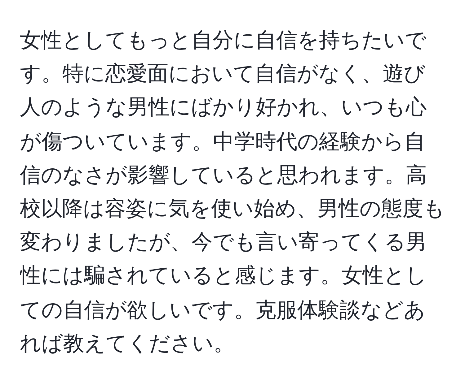 女性としてもっと自分に自信を持ちたいです。特に恋愛面において自信がなく、遊び人のような男性にばかり好かれ、いつも心が傷ついています。中学時代の経験から自信のなさが影響していると思われます。高校以降は容姿に気を使い始め、男性の態度も変わりましたが、今でも言い寄ってくる男性には騙されていると感じます。女性としての自信が欲しいです。克服体験談などあれば教えてください。