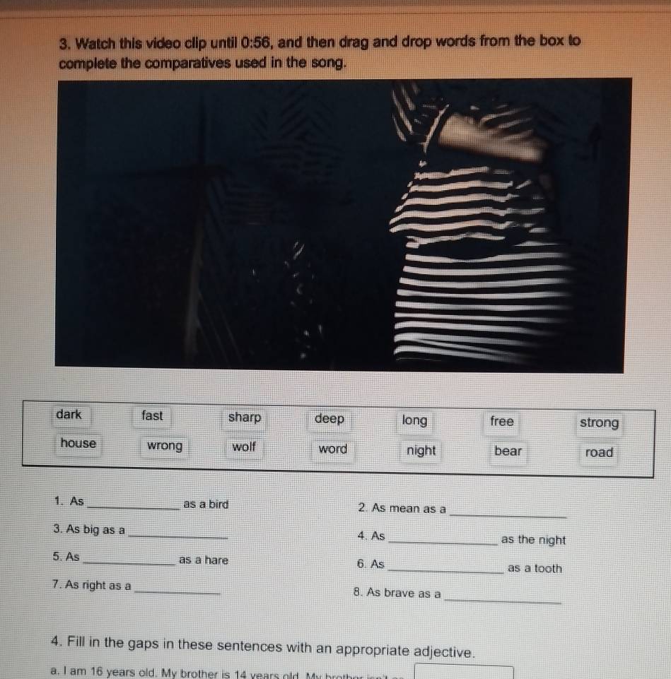 Watch this video clip until 0:56 , and then drag and drop words from the box to
complete the comparatives used in the song.
_
1. As _as a bird 2. As mean as a
3. As big as a_ 4. As _as the night
5. As_ as a hare 6. As _as a tooth
_
7. As right as a_ 8. As brave as a
4. Fill in the gaps in these sentences with an appropriate adjective.
a. I am 16 years old. My brother is 14 years old. My