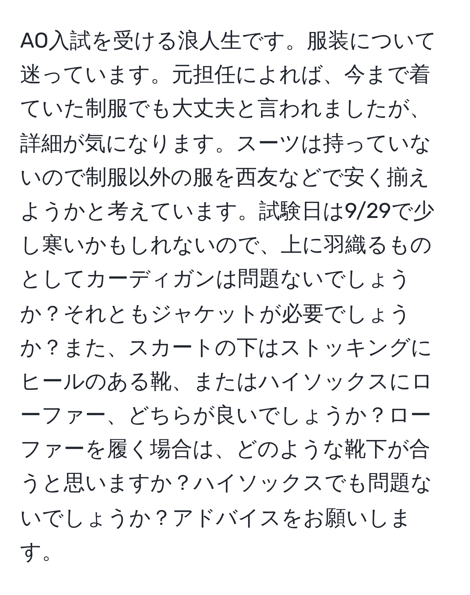 AO入試を受ける浪人生です。服装について迷っています。元担任によれば、今まで着ていた制服でも大丈夫と言われましたが、詳細が気になります。スーツは持っていないので制服以外の服を西友などで安く揃えようかと考えています。試験日は9/29で少し寒いかもしれないので、上に羽織るものとしてカーディガンは問題ないでしょうか？それともジャケットが必要でしょうか？また、スカートの下はストッキングにヒールのある靴、またはハイソックスにローファー、どちらが良いでしょうか？ローファーを履く場合は、どのような靴下が合うと思いますか？ハイソックスでも問題ないでしょうか？アドバイスをお願いします。