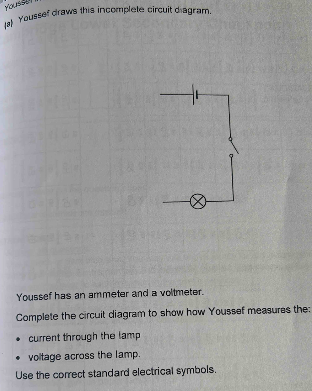 Yousser 
(a) Youssef draws this incomplete circuit diagram. 
Youssef has an ammeter and a voltmeter. 
Complete the circuit diagram to show how Youssef measures the: 
current through the lamp 
voltage across the lamp. 
Use the correct standard electrical symbols.