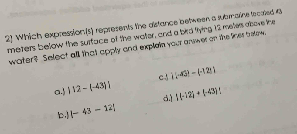 Which expression(s) represents the distance between a submarine located 43
meters below the surface of the water, and a bird flying 12 meters above the
water? Select all that apply and explain your answer on the lines below:
c.) |(-43)-(-12)|
a.) |12-(-43)|
d.) |(-12)+(-43)|
b.) |-43-12|