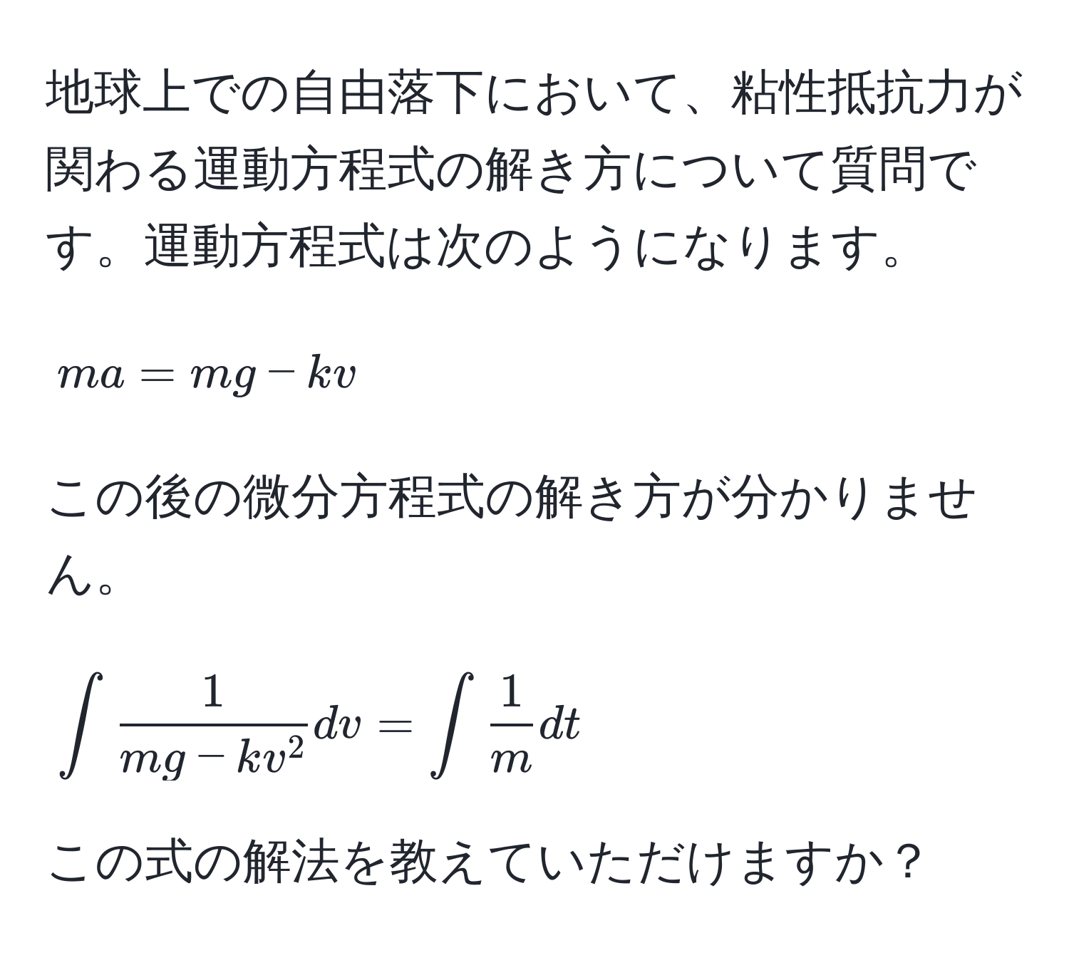 地球上での自由落下において、粘性抵抗力が関わる運動方程式の解き方について質問です。運動方程式は次のようになります。  
[ ma = mg - kv ]  
この後の微分方程式の解き方が分かりません。  
[ ∈t frac1mg - kv^2 dv = ∈t  1/m  dt ]  
この式の解法を教えていただけますか？