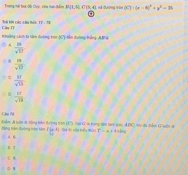 Trong hệ toa độ Oxy, cho hai điểm B(1;5), C(5;4) , và đường tròn (C):(x-6)^2+y^2=25
Trả lời các câu hồi: 77-78
Câu 77
Khoảng cách từ tâm đường tròn (C) đến đường thẳng AB là
A.  15/sqrt(17) .
B.  19/sqrt(17) .
C.  17/sqrt(15) .
D.  17/sqrt(19) . 
Câu 78
Điểm A luôn di động trên đường tròn (C). Gọi G là trọng tâm tam giác ABC, khi đó điểm G luôn di
động trên đường tròn tâm I(a;b) Giá trị của biểu thức T=a+b bằng
A. 6.
B. 7
C 8.
D. 9.