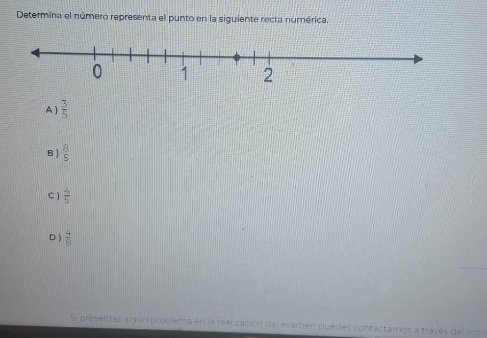 Determina el número representa el punto en la siguiente recta numérica.
A )  3/5 
B )  8/5 
C )  4/5 
D )  4/8 
Si presentas algún problema en la realización del exámen puedes contactarnos a través del sopo