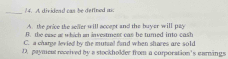 A dividend can be defined as:
A. the price the seller will accept and the buyer will pay
B. the ease at which an investment can be turned into cash
C. a charge levied by the mutual fund when shares are sold
D. payment received by a stockholder from a corporation’s earnings