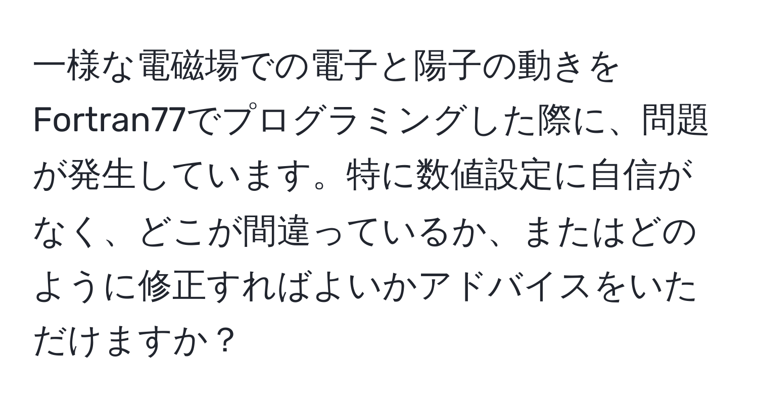 一様な電磁場での電子と陽子の動きをFortran77でプログラミングした際に、問題が発生しています。特に数値設定に自信がなく、どこが間違っているか、またはどのように修正すればよいかアドバイスをいただけますか？
