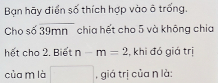 Bạn hãy điền số thích hợp vào ô trống. 
Cho số 39mn chia hết cho 5 và không chia 
hết cho 2. Biết n-m=2 , khi đó giá trị 
của m là , giá trị của n là: