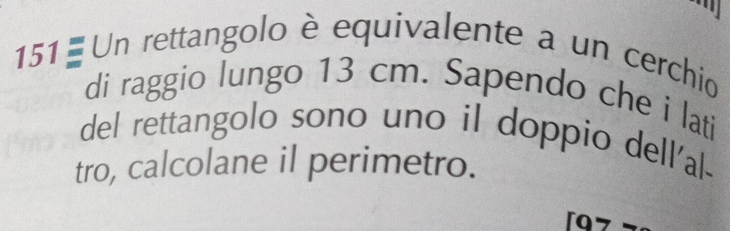 an 
151 - Un rettangolo è equivalente a un cerchio 
di raggio lungo 13 cm. Sapendo che i lati 
del rettangolo sono uno il doppio dell'al- 
tro, calcolane il perimetro.