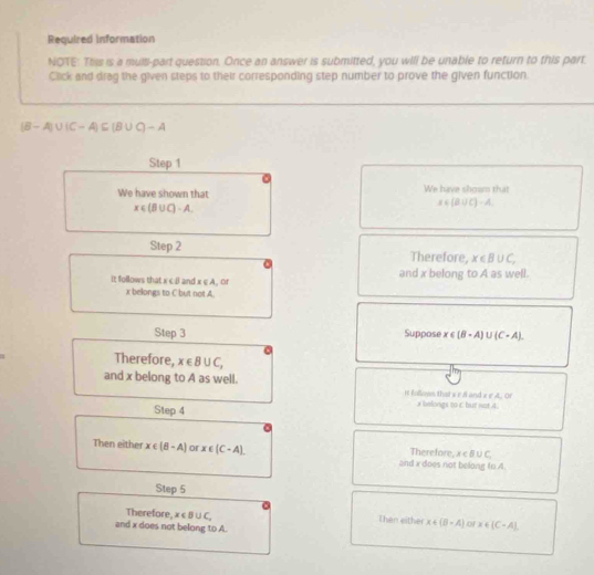 Required information 
NOTE: This is a multi-part question. Once an answer is submitted, you will be unable to return to this part. 
Click and drag the given steps to their corresponding step number to prove the given function.
(B-A)∪ (C-A)⊂eq (B∪ C)-A
Step 1
We have shown that We have showm that
x∈ (B∪ C)-A.
x∈ (B∪ C)-A
Step 2 Therefore, x∈ B∪ C, 
It follows that x c β and x∈ A.( H and x belong to A as well.
x belongs to C but not A. 
Step 3 Suppose x∈ (B-A)∪ (C-A). 
Therefore, x∈ B∪ C, 
and x belong to A as well. It fallown that s r and ε e A. Of 
Step 4 # bilongs to C but not 4. 
Then either x∈ (B-A) or x∈ (C-A). Therefore, x∈ B∪ C, 
and x does not belong tn 4. 
Step 5
Therefore, x∈ B∪ C, Thên either x∈ (B-A) o x∈ (C-A). 
and x does not belong to A.