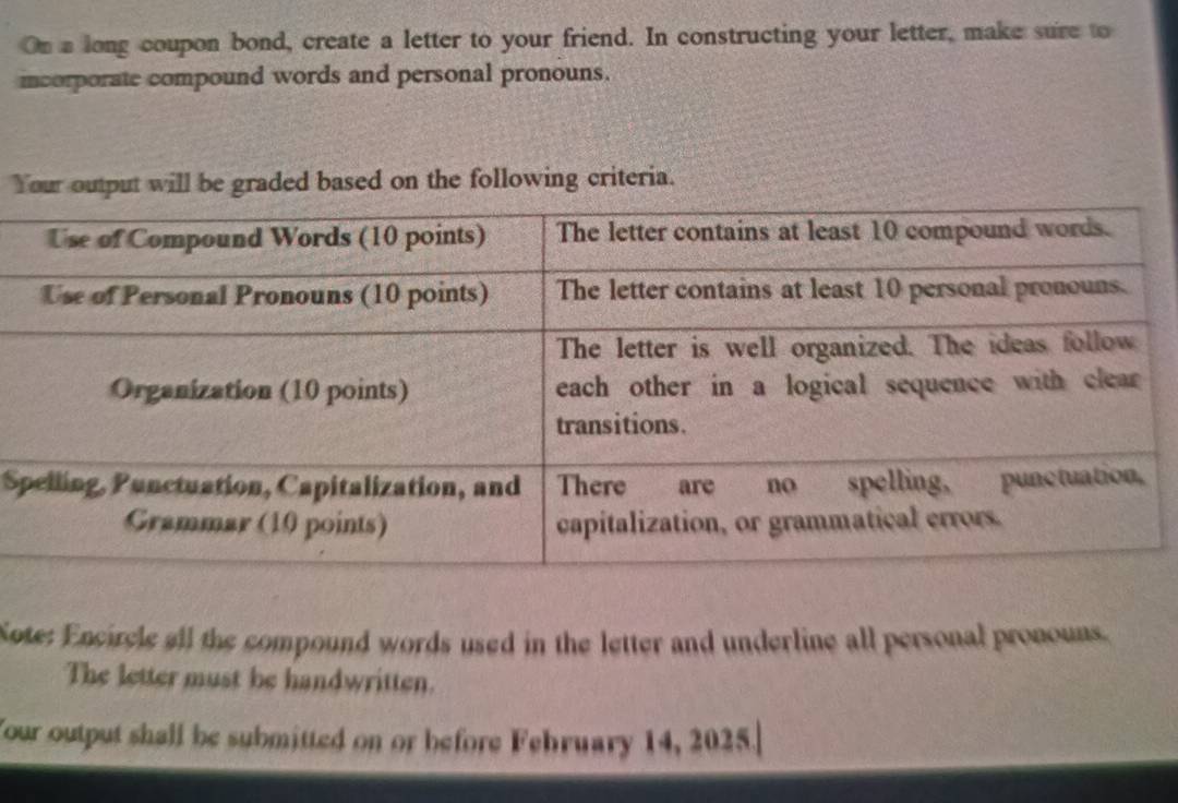 On a long coupon bond, create a letter to your friend. In constructing your letter, make sure to 
icorporate compound words and personal pronouns. 
Your output will be graded based on the following criteria. 
S 
Sote: Encircle all the compound words used in the letter and underline all personal pronouns. 
The letter must be handwritten. 
Your output shall be submitted on or before Fehruary 14, 2025.