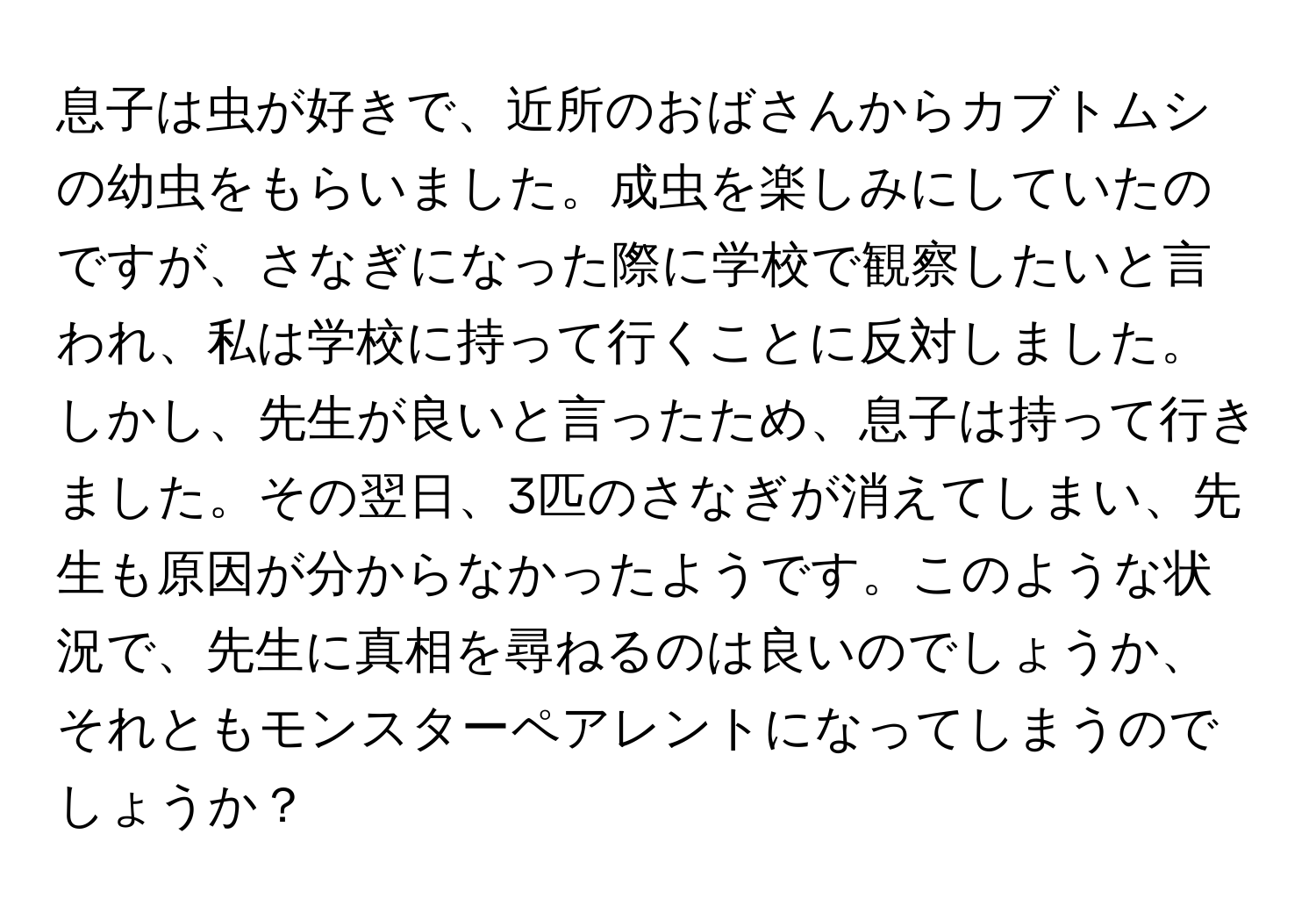 息子は虫が好きで、近所のおばさんからカブトムシの幼虫をもらいました。成虫を楽しみにしていたのですが、さなぎになった際に学校で観察したいと言われ、私は学校に持って行くことに反対しました。しかし、先生が良いと言ったため、息子は持って行きました。その翌日、3匹のさなぎが消えてしまい、先生も原因が分からなかったようです。このような状況で、先生に真相を尋ねるのは良いのでしょうか、それともモンスターペアレントになってしまうのでしょうか？