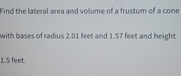 Find the lateral area and volume of a frustum of a cone 
with bases of radius 2.01 feet and 1.57 feet and height
1.5 feet.