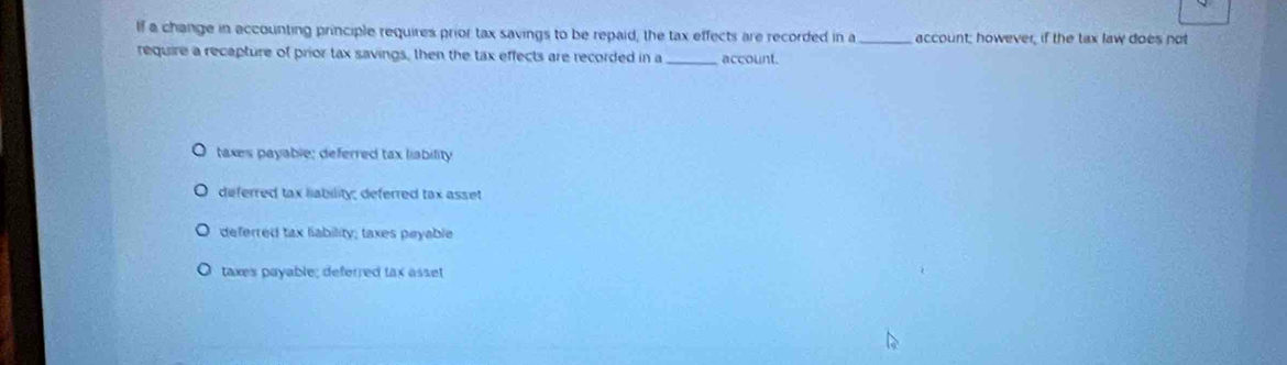 If a change in accounting principle requires prior tax savings to be repaid, the tax effects are recorded in a_ account; however, if the tax law does not
require a recapture of prior tax savings, then the tax effects are recorded in a _account.
taxes payable; deferred tax liability
deferred tax liability; deferred tax asset
deferred tax liability; taxes peyable
taxes payable; deferred tax asset