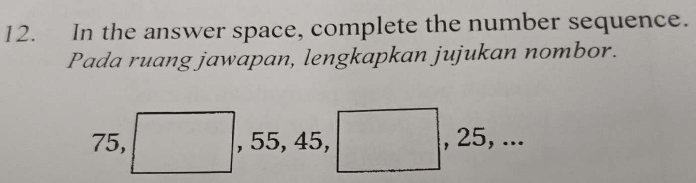 In the answer space, complete the number sequence. 
Pada ruang jawapan, lengkapkan jujukan nombor.
75, □ , 55, 45, □ , 25, ...