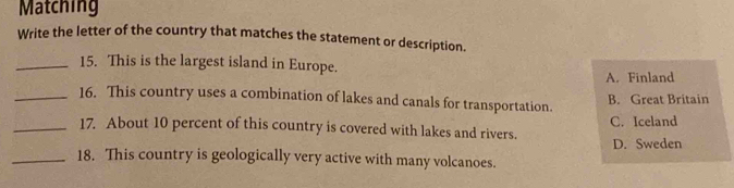 Matching
Write the letter of the country that matches the statement or description.
_15. This is the largest island in Europe.
A. Finland
_16. This country uses a combination of lakes and canals for transportation.
B. Great Britain
_17. About 10 percent of this country is covered with lakes and rivers. C. Iceland
D. Sweden
_18. This country is geologically very active with many volcanoes.