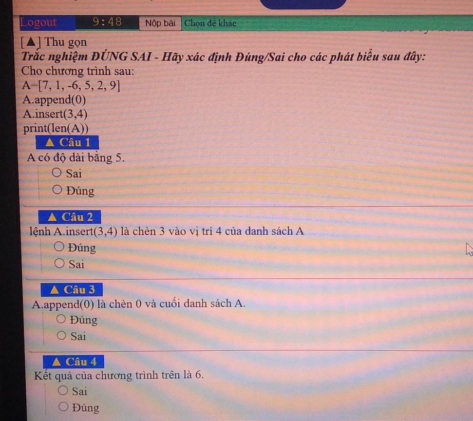 Logout 9:48 Nộp bài Chọn đề khác 
[▲] Thu gọn 
Trắc nghiệm ĐÚNG SAI - Hãy xác định Đúng/Sai cho các phát biểu sau đây: 
Cho chương trình sau:
A=[7,1,-6,5,2,9]
A.append(0) 
A.insert (3,4)
print(len(A))
△ Cau1
A có độ dài bằng 5. 
Sai 
Đúng 
△ Câu 2 
lệnh A.insert (3,4) là chèn 3 vào vị trí 4 của danh sách A 
Đúng 
Sai 
Câu 3 
A.append(0) là chèn 0 và cuối danh sách A. 
Đúng 
Sai 
Câu 4 
Kết quả của chương trình trên là 6. 
Sai 
Đúng