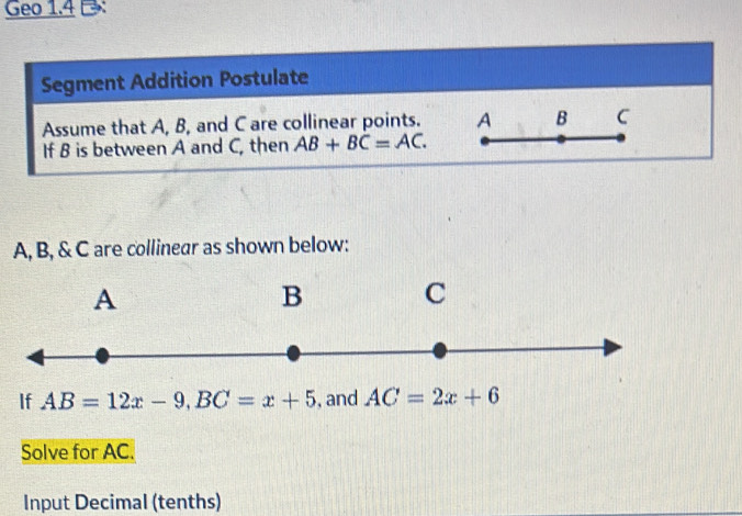 Geo 1.4 
Segment Addition Postulate 
Assume that A, B, and C are collinear points. A B C
If B is between A and C, then AB+BC=AC.
A, B, & C are collinear as shown below:
A
B C
If AB=12x-9, BC=x+5 , and AC=2x+6
Solve for AC. 
Input Decimal (tenths)