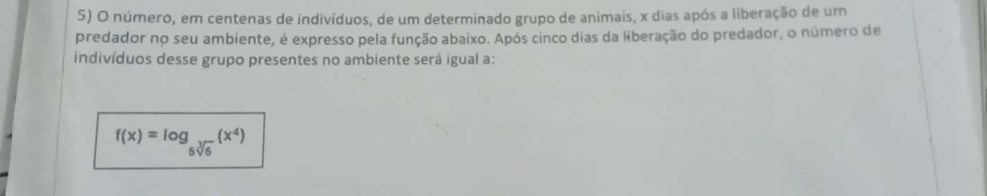 número, em centenas de indivíduos, de um determinado grupo de animais, x dias após a liberação de um 
predador no seu ambiente, é expresso pela função abaixo. Após cinco dias da liberação do predador, o número de 
indivíduos desse grupo presentes no ambiente será igual a:
f(x)=log _5sqrt[3](6)(x^4)