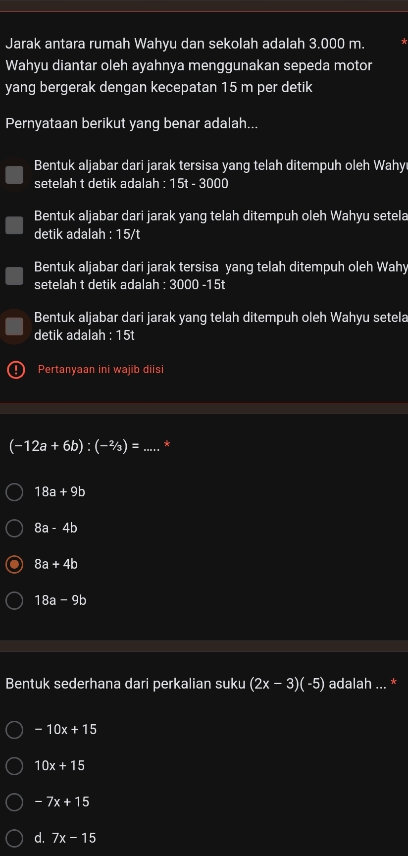 Jarak antara rumah Wahyu dan sekolah adalah 3.000 m.
Wahyu diantar oleh ayahnya menggunakan sepeda motor
yang bergerak dengan kecepatan 15 m per detik
Pernyataan berikut yang benar adalah...
Bentuk aljabar dari jarak tersisa yang telah ditempuh oleh Wahy
setelah t detik adalah : 15t - 3000
Bentuk aljabar dari jarak yang telah ditempuh oleh Wahyu setela
detik adalah :15/t
Bentuk aljabar dari jarak tersisa yang telah ditempuh oleh Wahy
setelah t detik adalah : 3000 -15t
Bentuk aljabar dari jarak yang telah ditempuh oleh Wahyu setela
detik adalah : 15t
Pertanyaan ini wajib diisi
(-12a+6b):(-^2/_3)= _ *
18a+9b
8a-4b
8a+4b
18a-9b
Bentuk sederhana dari perkalian suku (2x-3)(-5) adalah ... *
-10x+15
10x+15
-7x+15
d. 7x-15