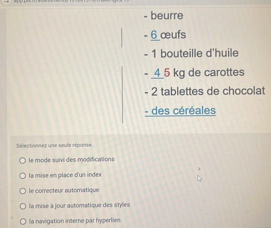 ap.pix.1/assessments/ 
- beurre
- 6 œufs
- 1 bouteille d'huile
- _ 4 _ 5 kg de carottes
- 2 tablettes de chocolat
- des céréales
Sélectionnez une seule réponse.
le mode suivi des modifications
la mise en place d'un index
le correcteur automatique
la mise à jour automatique des styles
la navigation interne par hyperlien