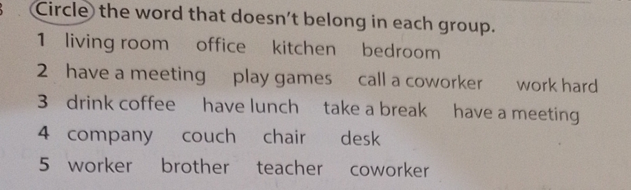 Circle the word that doesn't belong in each group.
1 living room office kitchen bedroom
2 have a meeting play games call a coworker work hard
3 drink coffee have lunch take a break have a meeting
4 company couch chair desk
5 worker brother teacher coworker