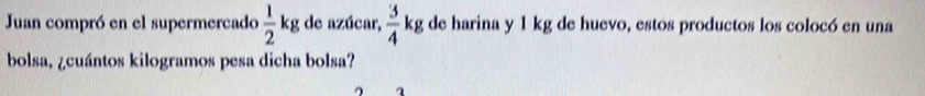 Juan compró en el supermercado  1/2 kg de azúcar,  3/4 kg de harina y 1 kg de huevo, estos productos los colocó en una 
bolsa, ¿cuántos kilogramos pesa dicha bolsa?