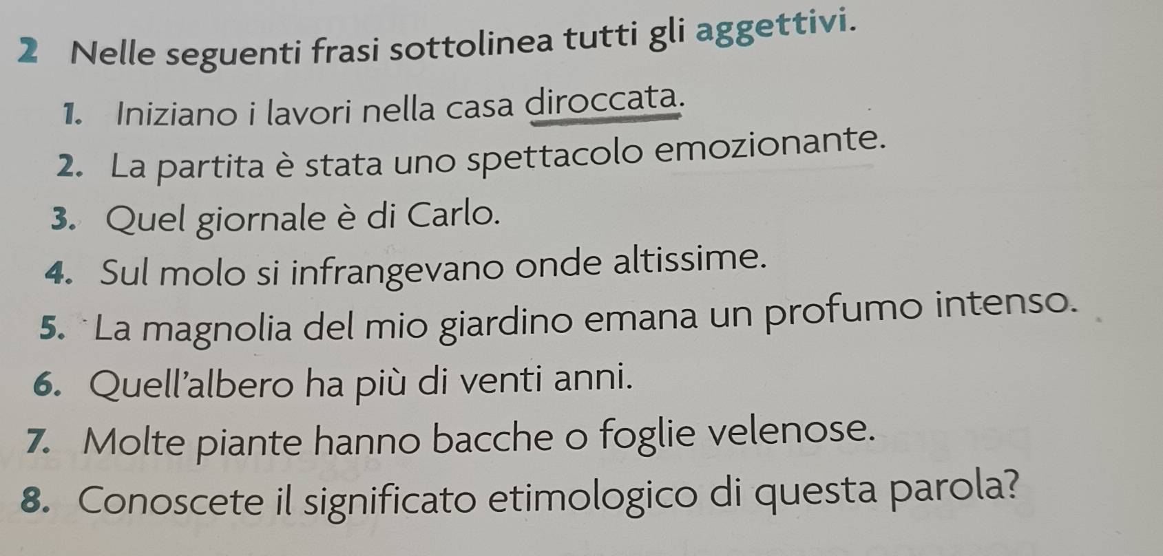 Nelle seguenti frasi sottolinea tutti gli aggettivi. 
1. Iniziano i lavori nella casa diroccata. 
2. La partita è stata uno spettacolo emozionante. 
3. Quel giornale è di Carlo. 
4. Sul molo si infrangevano onde altissime. 
5. La magnolia del mio giardino emana un profumo intenso. 
6. Quell’albero ha più di venti anni. 
7. Molte piante hanno bacche o foglie velenose. 
8. Conoscete il significato etimologico di questa parola?