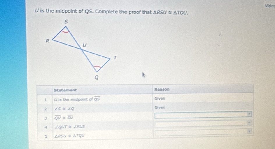 Vides
U is the midpoint of overline QS. Complete the proof that △ RSU≌ △ TQU. 
Statement Reason 
1 U is the midpoint of overline QS Given 
2 ∠ S≌ ∠ Q
Given 
3 overline QU≌ overline SU
4 ∠ QUT≌ ∠ RUS
5 △ RSU≌ △ TQU