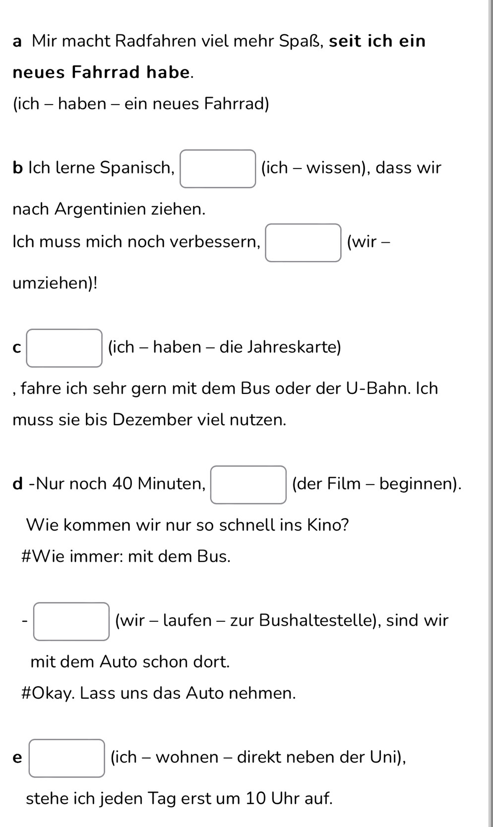 a Mir macht Radfahren viel mehr Spaß, seit ich ein 
neues Fahrrad habe. 
(ich - haben - ein neues Fahrrad) 
b Ich lerne Spanisch, □ (ich - wissen), dass wir 
nach Argentinien ziehen. 
Ich muss mich noch verbessern, □ (wir - 
umziehen)! 
C □ (ich - haben - die Jahreskarte) 
, fahre ich sehr gern mit dem Bus oder der U-Bahn. Ich 
muss sie bis Dezember viel nutzen. 
d -Nur noch 40 Minuten, □ (der Film - beginnen). 
Wie kommen wir nur so schnell ins Kino? 
#Wie immer: mit dem Bus. 
-□ (wir - laufen - zur Bushaltestelle), sind wir 
mit dem Auto schon dort. 
#Okay. Lass uns das Auto nehmen. 
e □ (ich - wohnen - direkt neben der Uni), 
stehe ich jeden Tag erst um 10 Uhr auf.