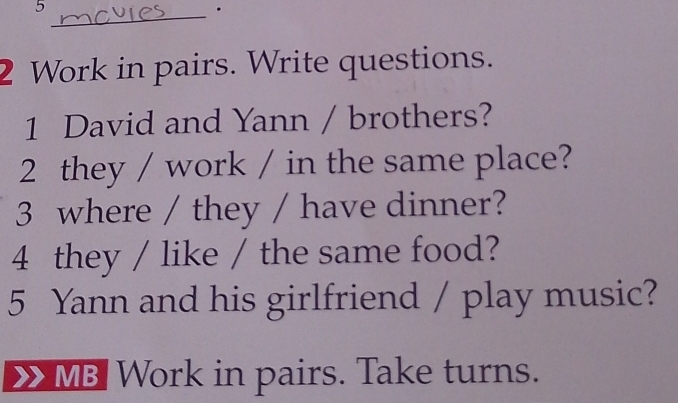 5 
_· 
2 Work in pairs. Write questions. 
1 David and Yann / brothers? 
2 they / work / in the same place? 
3 where / they / have dinner? 
4 they / like / the same food? 
5 Yann and his girlfriend / play music? 
MB Work in pairs. Take turns.