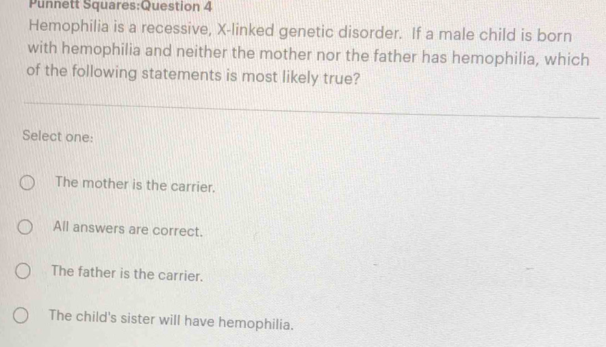 Punnett Squares:Question 4
Hemophilia is a recessive, X -linked genetic disorder. If a male child is born
with hemophilia and neither the mother nor the father has hemophilia, which
of the following statements is most likely true?
Select one:
The mother is the carrier.
All answers are correct.
The father is the carrier.
The child's sister will have hemophilia.