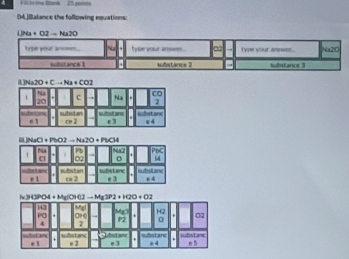 Fill in the Bank 25 points
04.)Balance the following equations:
IJNa+O2to Na2O
type your answer. Na type your answer... 02 → type your answer . Na2O
substance 1 substance 2 , substance 3
[]Na2O+Cto Na+CO2
Na
t c Na + Co
20
2
subistand substan subistane . substanc
6 1 ce 2 → e 3 e A
a NaCl+PbO2to Na2O+PbCl4
Na
1 . 1 Pb Na2 PoC
Cl O2 。 . 14
substanr substan substanc substanc
c 1 ce 2 e 3 e 4