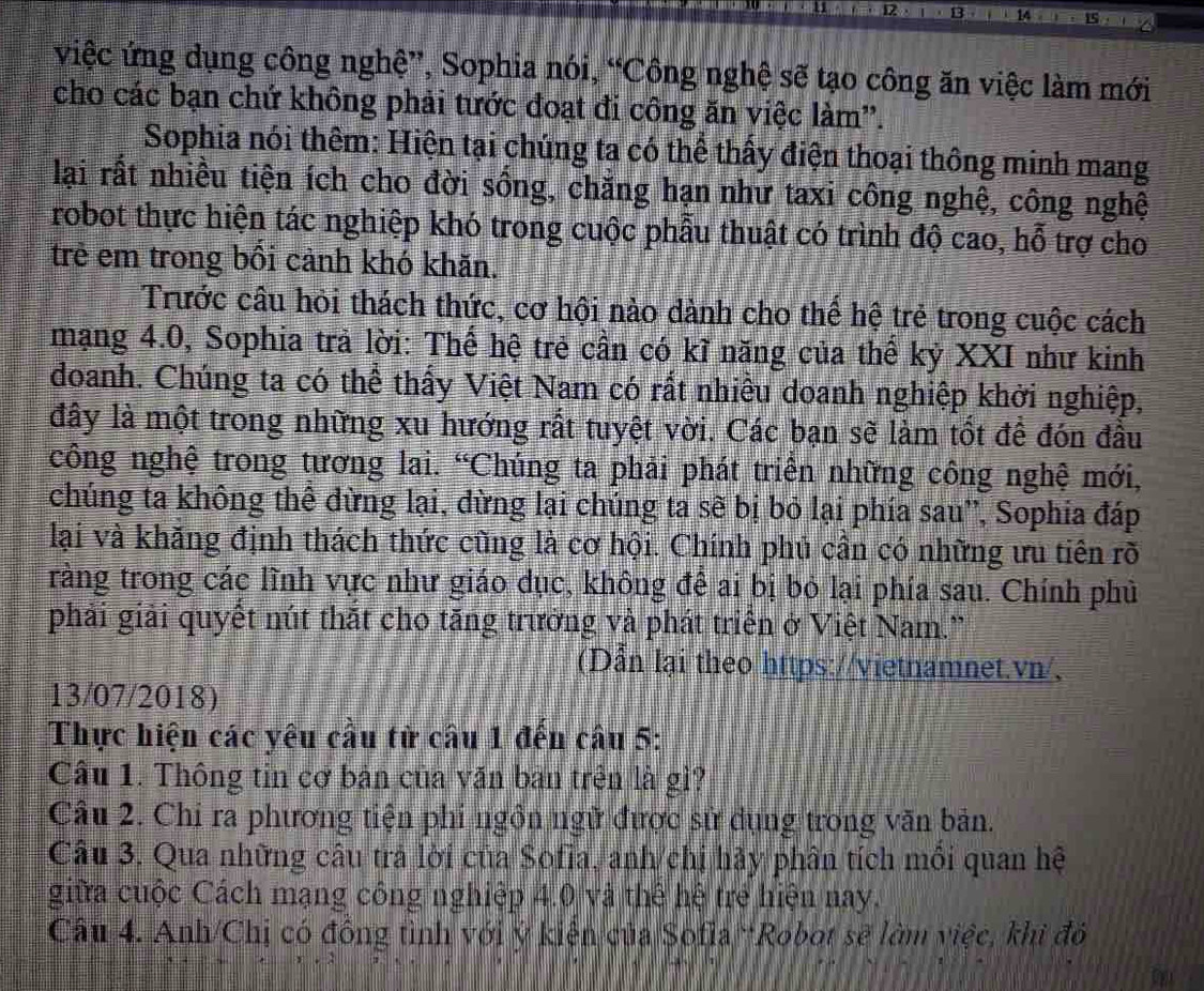 việc ứng dụng công nghệ”, Sophia nói, “Công nghệ sẽ tạo công ăn việc làm mới
cho các bạn chứ không phải tước đoạt đi công ăn việc làm''.
Sophia nói thêm: Hiện tại chúng ta có thể thấy điện thoại thông minh mang
lại rất nhiều tiện ích cho đời sồng, chăng hạn như taxi công nghệ, công nghệ
robot thực hiện tác nghiệp khó trong cuộc phẫu thuật có trình độ cao, hỗ trợ cho
trẻ em trong bồi cảnh khó khăn.
Trước câu hỏi thách thức, cơ hội nào dành cho thể hệ trẻ trong cuộc cách
mạng 4.0, Sophia trả lời: Thế hệ trẻ cần có kĩ năng của thế kỷ XXI như kinh
doanh. Chúng ta có thể thấy Việt Nam có rất nhiều doanh nghiệp khởi nghiệp,
đây là một trong những xu hướng rất tuyệt vời. Các bạn sẽ làm tốt để đón đầu
công nghệ trong tương lai. “Chúng ta phải phát triển những công nghệ mới,
chúng ta không thể dừng lại, đừng lại chúng ta sẽ bị bỏ lại phía sau', Sophia đáp
lại và khăng định thách thức cũng là cơ hội. Chính phủ cần có những ưu tiên rõ
tràng trong các lĩnh vực như giáo dục, không để ai bị bỏ lại phía sau. Chính phủ
phải giải quyết nút thắt cho tăng trưởng và phát triển ở Việt Nam.'
(Dẫn lại theo https://vietnamnet.vn/,
13/07/2018)
Thực hiện các yêu cầu tử câu 1 đến câu 5:
Câu 1. Thông tin cơ bản của văn ban trên là gì?
Cầu 2. Chi ra phương tiện phi ngồn ngữ được sử dụng trong văn bản.
Câu 3. Qua những câu trả lời của Sofia, anh/chị hãy phân tích mồi quan hệ
giữa cuộc Cách mạng công nghiệp 4.0 và thể hệ trẻ hiện nay.
Câu 4. Anh/Chị có đồng tình với ý kiện của Sofla “Robot sẽ làm việc, khi đỏ