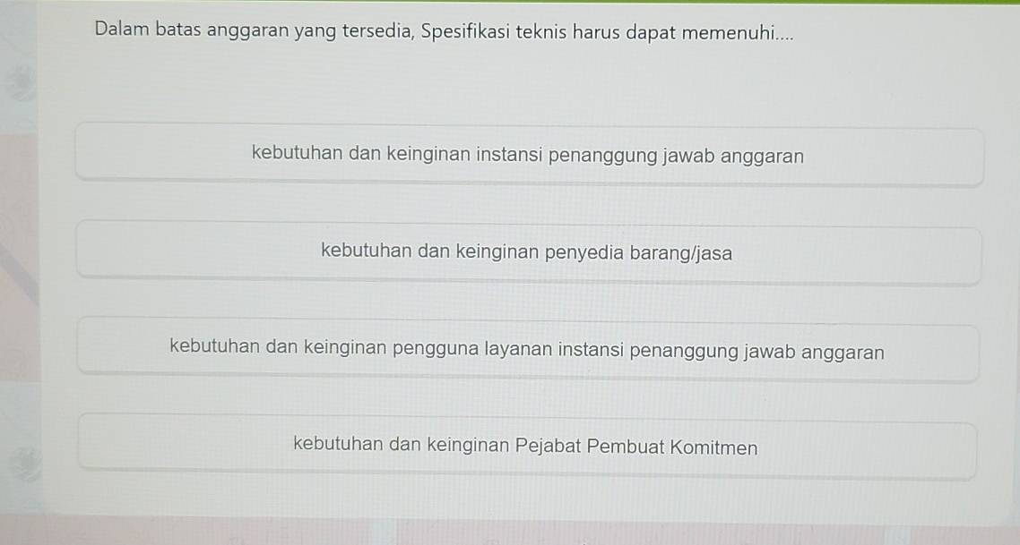 Dalam batas anggaran yang tersedia, Spesifikasi teknis harus dapat memenuhi....
kebutuhan dan keinginan instansi penanggung jawab anggaran
kebutuhan dan keinginan penyedia barang/jasa
kebutuhan dan keinginan pengguna layanan instansi penanggung jawab anggaran
kebutuhan dan keinginan Pejabat Pembuat Komitmen