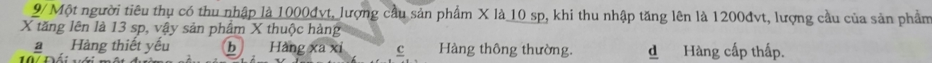 9/ Một người tiêu thụ có thu nhập là 1000đvt, lượng cầu sản phẩm X là 10 sp, khi thu nhập tăng lên là 1200đvt, lượng cầu của sản phẩm
X tăng lên là 13 sp, vậy sản phẩm X thuộc hàng
Hàng thiết yếu bì Hàng xa xỉ c Hàng thông thường. d Hàng cấp thấp.