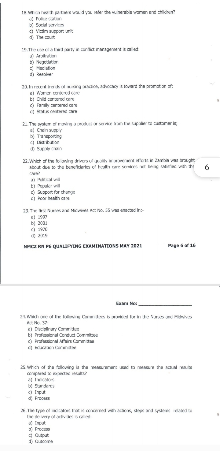 Which health partners would you refer the vulnerable women and children?
a) Police station
b) Social services
c) Victim support unit
d) The court
19. The use of a third party in conflict management is called:
a) Arbitration
b) Negotiation
c) Mediation
d) Resolver
20.In recent trends of nursing practice, advocacy is toward the promotion of:
a) Women centered care
b) Child centered care
c) Family centered care
d) Status centered care
21.The system of moving a product or service from the supplier to customer is;
a) Chain supply
b) Transporting
c) Distribution
d) Supply chain
22.Which of the following drivers of quality improvement efforts in Zambia was brought
about due to the beneficiaries of health care services not being satisfied with the 6
care?
a)Political will
b) Popular will
c) Support for change
d) Poor health care
23.The first Nurses and Midwives Act No. 55 was enacted in:-
a) 1997
b) 2001
c) 1970
d) 2019
NMCZ RN P6 QUALIFYING EXAMINATIONS MAY 2021 Page 6 of 16
Exam No:_
24.Which one of the following Committees is provided for in the Nurses and Midwives
Act No. 37:
a) Disciplinary Committee
b) Professional Conduct Committee
c) Professional Affairs Committee
d) Education Committee
25.Which of the following is the measurement used to measure the actual results
compared to expected results?
a) Indicators
b) Standards
c) Input
d) Process
26. The type of indicators that is concerned with actions, steps and systems related to
the delivery of activities is called:
B
a) Input
b) Process
c) Output
d) Outcome