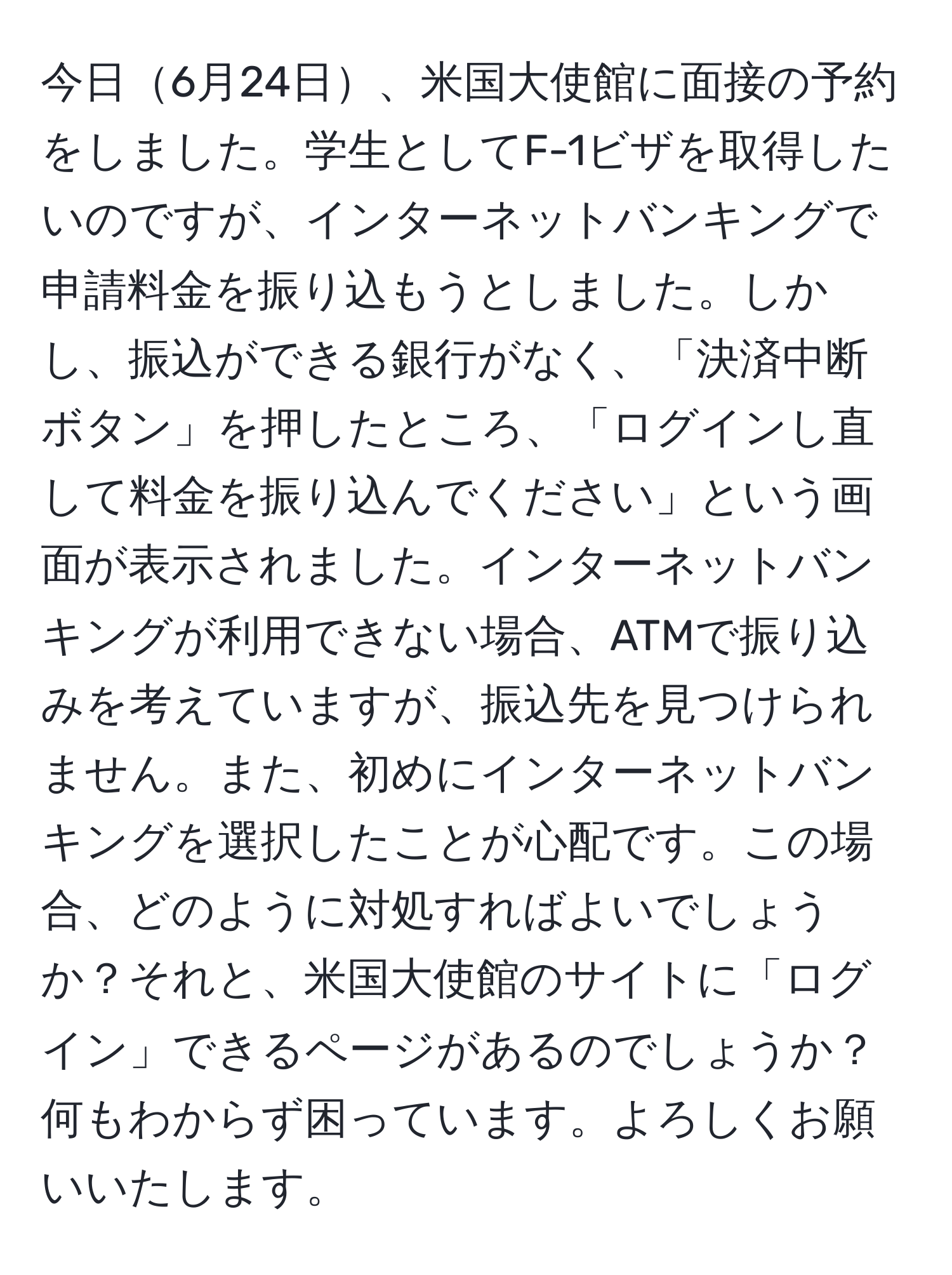 今日6月24日、米国大使館に面接の予約をしました。学生としてF-1ビザを取得したいのですが、インターネットバンキングで申請料金を振り込もうとしました。しかし、振込ができる銀行がなく、「決済中断ボタン」を押したところ、「ログインし直して料金を振り込んでください」という画面が表示されました。インターネットバンキングが利用できない場合、ATMで振り込みを考えていますが、振込先を見つけられません。また、初めにインターネットバンキングを選択したことが心配です。この場合、どのように対処すればよいでしょうか？それと、米国大使館のサイトに「ログイン」できるページがあるのでしょうか？何もわからず困っています。よろしくお願いいたします。