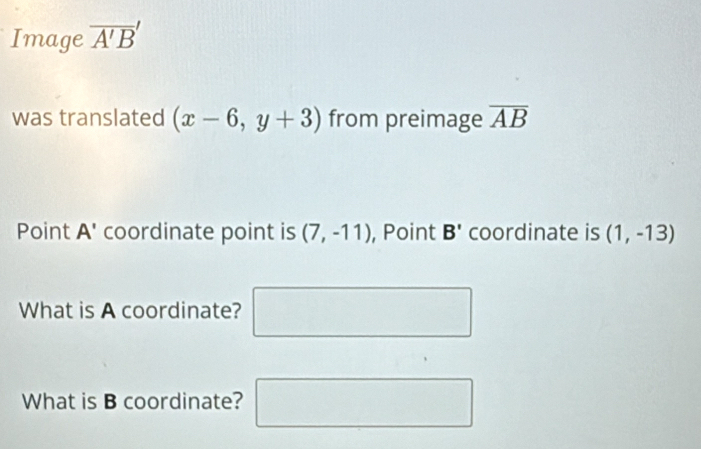 Image overline A'B'
was translated (x-6,y+3) from preimage overline AB
Point A' coordinate point is (7,-11) , Point B' coordinate is (1,-13)
What is A coordinate? □ 
What is B coordinate? □