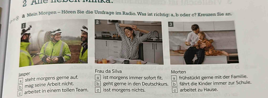 Ale neben Minka.
a Mein Morgen - Hören Sie die Umfrage im Radio.Was ist richtig: a, b oder c? Kreuzen Sie an.

Jasper
Frau da Silva Morten
steht morgens gerne auf. a ist morgens immer sofort fit. a frühstückt gerne mit der Familie.
b mag seine Arbeit nicht. b geht gerne in den Deutschkurs. b fährt die Kinder immer zur Schule.
arbeitet in einem tollen Team. c isst morgens nichts. c arbeitet zu Hause.