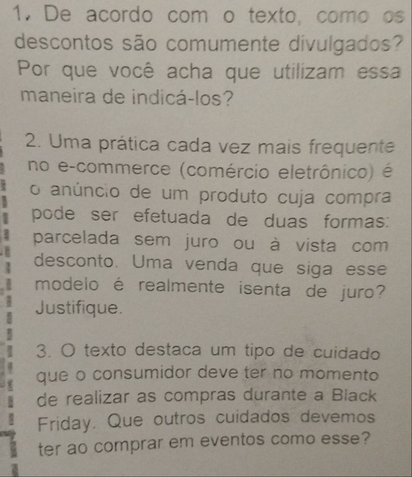 De acordo com o texto, como os 
descontos são comumente divulgados? 
Por que você acha que utilizam essa 
maneira de indicá-los? 
2. Uma prática cada vez mais frequente 
no e-commerce (comércio eletrônico) é 
o anúncio de um produto cuja compra 
pode ser efetuada de duas formas: 
parcelada sem juro ou à vista com 
desconto. Uma venda que siga esse 
modelo é realmente isenta de juro? 
Justifique. 
3. O texto destaca um tipo de cuidado 
que o consumidor deve ter no momento 
de realizar as compras durante a Black 
Friday. Que outros cuidados devemos 
ter ao comprar em eventos como esse?