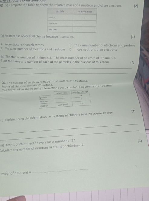 Atomic Structure Exam Questions
Q1. (a) Complete the table to show the relative mass of a neutron and of an electron. (2)
(b) An atom has no overall charge because it contains:
(1)
A more protons than electrons B the same number of electrons and protons
C the same number of electrons and neutrons D more neutrons than electrons
(c) The atomic number of lithium is 3. The mass number of an atom of lithium is 7.
State the name and number of each of the particles in the nucleus of this atom. (2)
_
_
Q2. The nucleus of an atom is made up of protons and neutrons.
Atoms of chlorine contain 17 protons.
The sable below showsinformation about a proton, a neutron and an electron.
(i) Explain, using the information , why atoms of chlorine have no overall charge.
(2)
_
_
(ii) Atoms of chlorine- 37 have a mass number of 37.
(1)
Calculate the number of neutrons in atoms of chlorine- 37,
umber of neutrons =
_