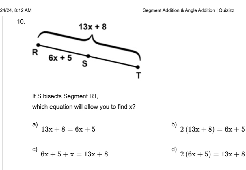 24/24, 8:12 AM Segment Addition & Angle Addition | Quizizz
10
If S bisects Segment RT,
which equation will allow you to find x?
a)
b)
13x+8=6x+5
2(13x+8)=6x+5
c)
d)
6x+5+x=13x+8
2(6x+5)=13x+8