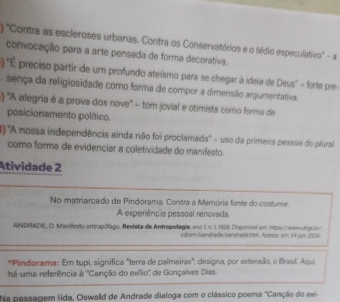 ) ''Contra as escleroses urbanas. Contra os Conservatórios e o tédio especulativo'' - a 
convocação para a arte pensada de forma decorativa. 
) ''É preciso partir de um profundo ateísmo para se chegar à ideia de Deus'' - forte pre- 
sença da religiosidade como forma de compor a dimensão argumentativa. 
) ''A alegria é a prova dos nove'' - tom jovial e otimista como forma de 
posicionamento político. 
) ''A nossa independência ainda não foi proclamada'' - uso da primeira pessoa do plural 
como forma de evidenciar a coletividade do manifesto. 
Atividade 2 
No matriarcado de Pindorama. Contra a Memória fonte do costume. 
A experiência pessoal renovada. 
ANDRADE, O. Manifesto antropófago. Revista de Antropofagia, ano 1, n. 1, 1928. Disponível em: https://wwwwfrgs.br/ 
cdrom/oandrade/oandrade.htm. Acesso em: (14 jun. 2024 
*Pindorama: Em tupi, significa "terra de palmeiras"; designa, por extensão, o Brasil. Aqui, 
há uma referência à "Canção do exílio' de Gonçalves Dias. 
Na passagem lida, Oswald de Andrade dialoga com o clássico poema "Canção do exí