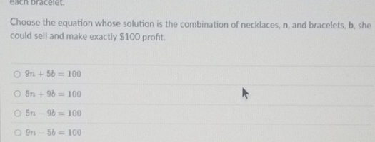 each bracelet.
Choose the equation whose solution is the combination of necklaces, n, and bracelets, b, she
could sell and make exactly $100 proft.
9n+5b=100
5n+9b=100
5n-9b=100
9n-5b=100